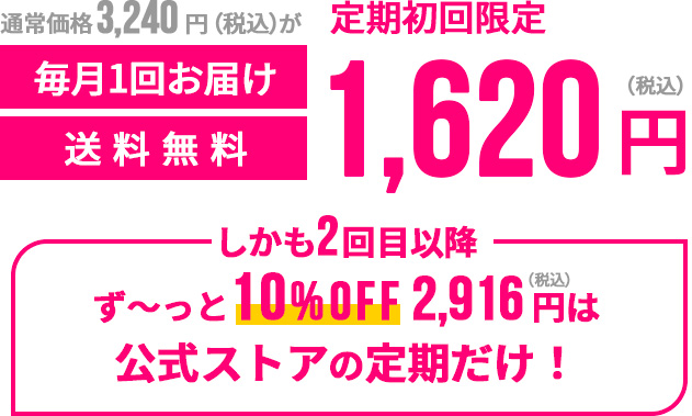 通常価格3,240円（税込）が定期初回限定1,620円（税込）毎月一回お届け送料無料 しかも2回目以降ず〜っと10%OFF2,916円（税込）は公式ストアの定期だけ！