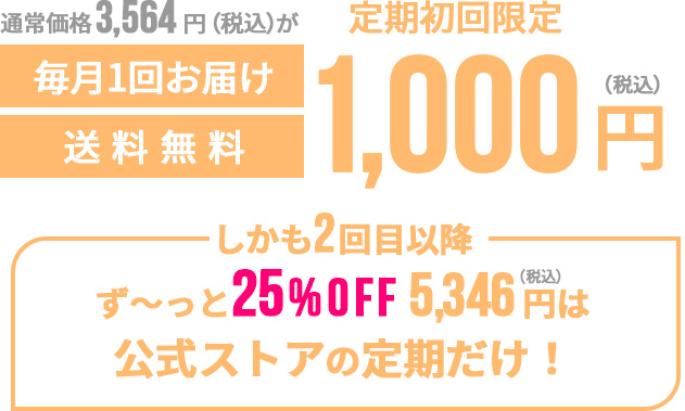 通常価格3,564円（税込）が定期初回限定1,000円（税込）毎月一回お届け送料無料 しかも2回目以降ず〜っと25%OFF5,346円（税込）は公式ストアの定期だけ！